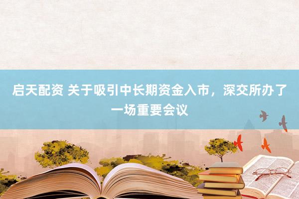 启天配资 关于吸引中长期资金入市，深交所办了一场重要会议