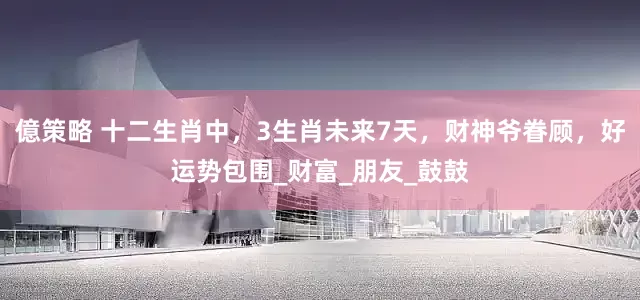 億策略 十二生肖中，3生肖未来7天，财神爷眷顾，好运势包围_财富_朋友_鼓鼓