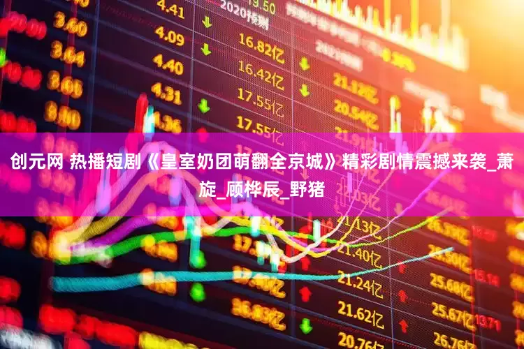 创元网 热播短剧《皇室奶团萌翻全京城》精彩剧情震撼来袭_萧旋_顾桦辰_野猪