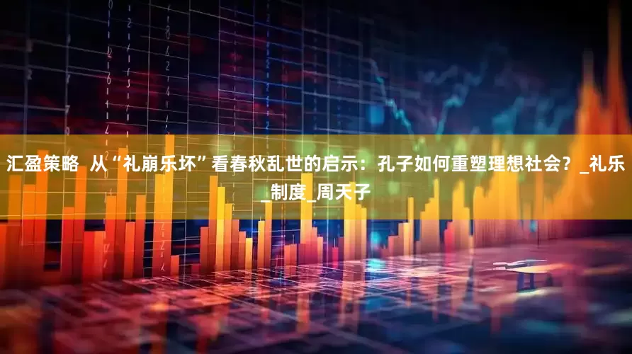 汇盈策略  从“礼崩乐坏”看春秋乱世的启示：孔子如何重塑理想社会？_礼乐_制度_周天子