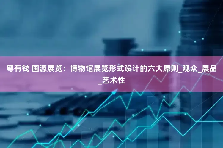 粤有钱 国源展览：博物馆展览形式设计的六大原则_观众_展品_艺术性