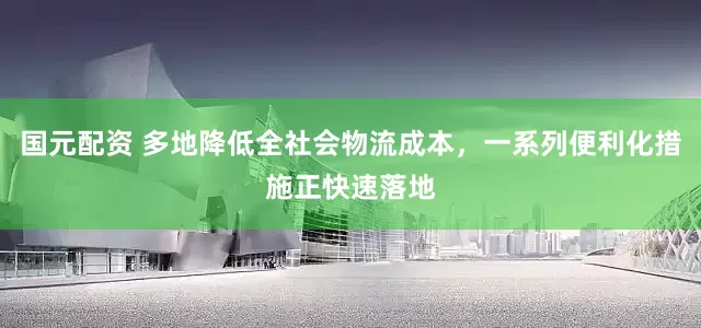 国元配资 多地降低全社会物流成本，一系列便利化措施正快速落地