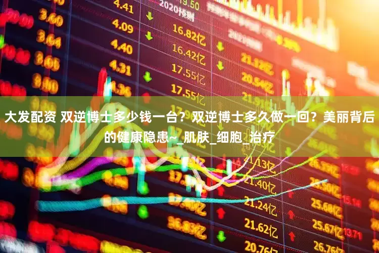 大发配资 双逆博士多少钱一台？双逆博士多久做一回？美丽背后的健康隐患~_肌肤_细胞_治疗