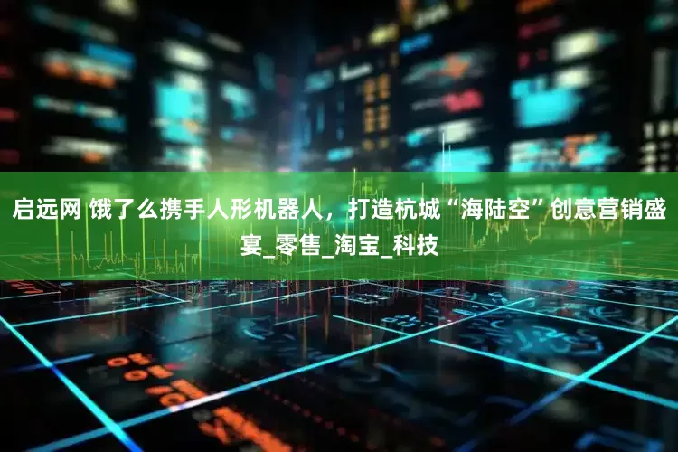 启远网 饿了么携手人形机器人，打造杭城“海陆空”创意营销盛宴_零售_淘宝_科技