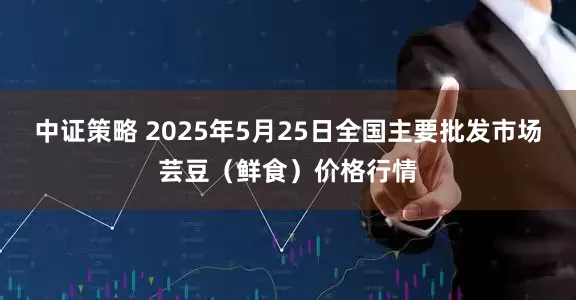 中证策略 2025年5月25日全国主要批发市场芸豆（鲜食）价格行情