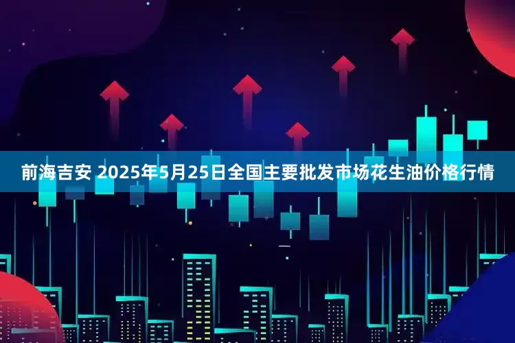 前海吉安 2025年5月25日全国主要批发市场花生油价格行情
