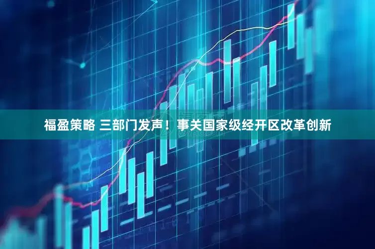 福盈策略 三部门发声！事关国家级经开区改革创新