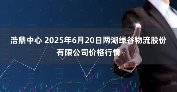 浩鼎中心 2025年6月20日两湖绿谷物流股份有限公司价格行情