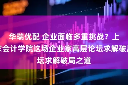 华瑞优配 企业面临多重挑战？上海国家会计学院这场企业家高层论坛求解破局之道
