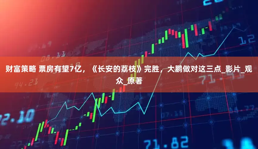 财富策略 票房有望7亿，《长安的荔枝》完胜，大鹏做对这三点_影片_观众_原著