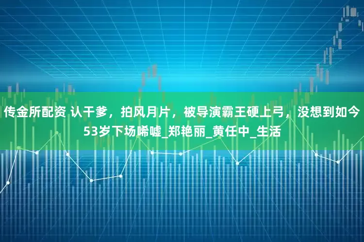 传金所配资 认干爹，拍风月片，被导演霸王硬上弓，没想到如今53岁下场唏嘘_郑艳丽_黄任中_生活