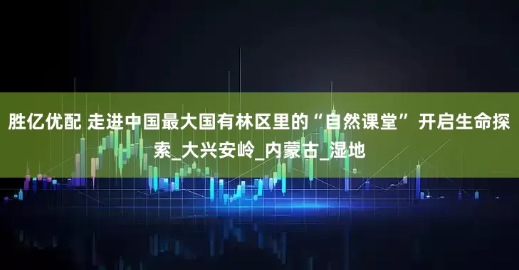胜亿优配 走进中国最大国有林区里的“自然课堂” 开启生命探索_大兴安岭_内蒙古_湿地