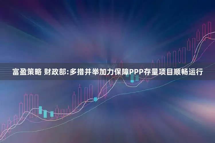 富盈策略 财政部:多措并举加力保障PPP存量项目顺畅运行