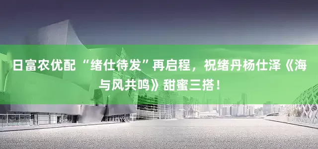 日富农优配 “绪仕待发”再启程，祝绪丹杨仕泽《海与风共鸣》甜蜜三搭！