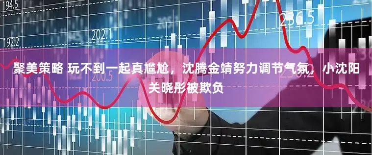 聚美策略 玩不到一起真尴尬，沈腾金靖努力调节气氛，小沈阳关晓彤被欺负