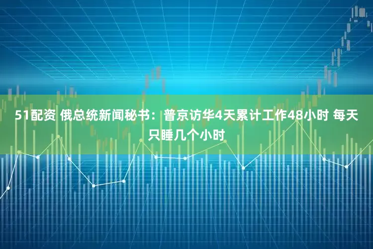 51配资 俄总统新闻秘书：普京访华4天累计工作48小时 每天只睡几个小时