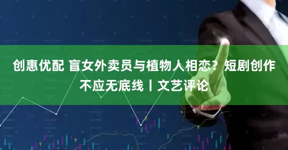 创惠优配 盲女外卖员与植物人相恋？短剧创作不应无底线丨文艺评论