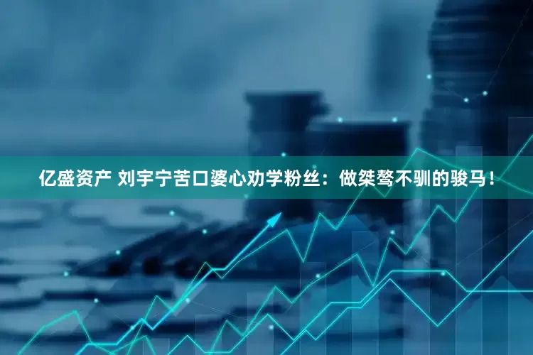 亿盛资产 刘宇宁苦口婆心劝学粉丝：做桀骜不驯的骏马！