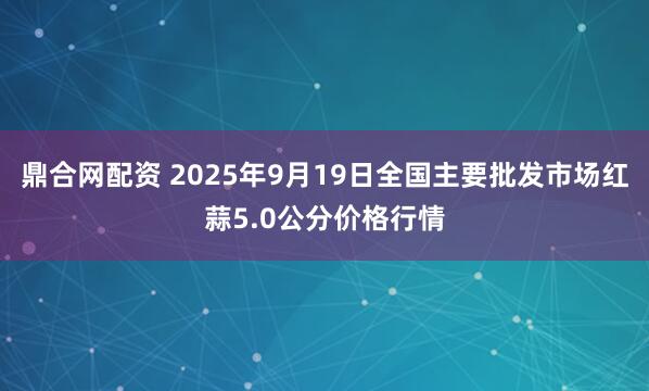 鼎合网配资 2025年9月19日全国主要批发市场红蒜5.0公分价格行情