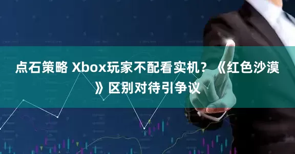 点石策略 Xbox玩家不配看实机？《红色沙漠》区别对待引争议