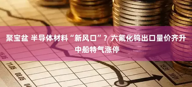 聚宝盆 半导体材料“新风口”？六氟化钨出口量价齐升 中船特气涨停